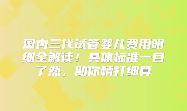 国内三代试管婴儿费用明细全解读！具体标准一目了然，助你精打细算