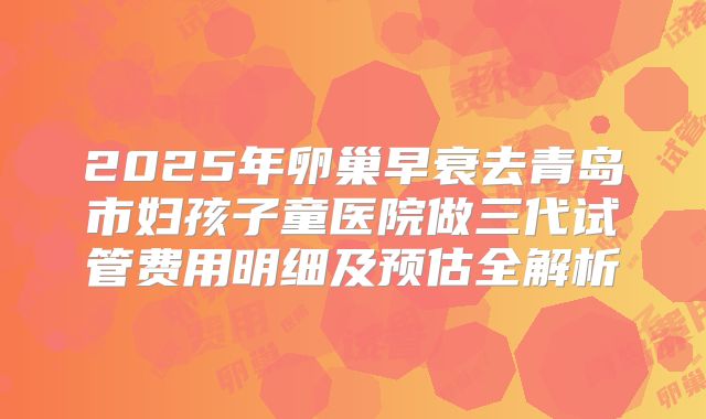 2025年卵巢早衰去青岛市妇孩子童医院做三代试管费用明细及预估全解析
