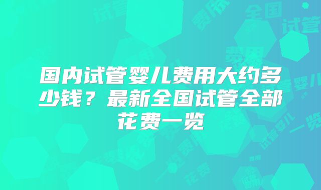 国内试管婴儿费用大约多少钱？最新全国试管全部花费一览