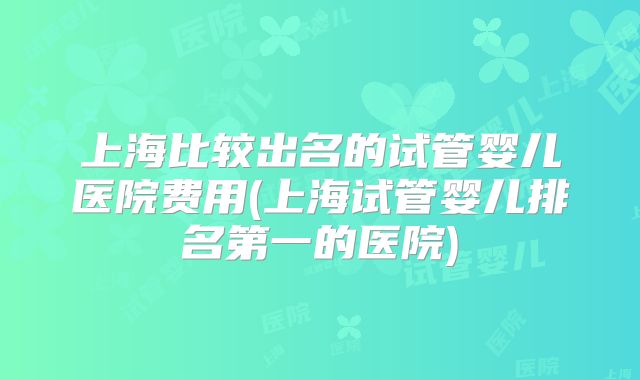 上海比较出名的试管婴儿医院费用(上海试管婴儿排名第一的医院)