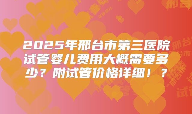 2025年邢台市第三医院试管婴儿费用大概需要多少？附试管价格详细！？