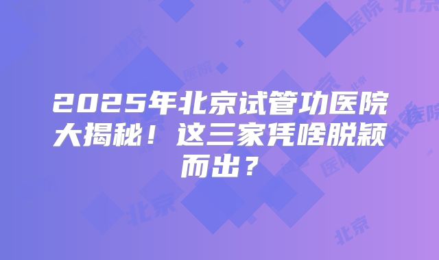 2025年北京试管功医院大揭秘！这三家凭啥脱颖而出？