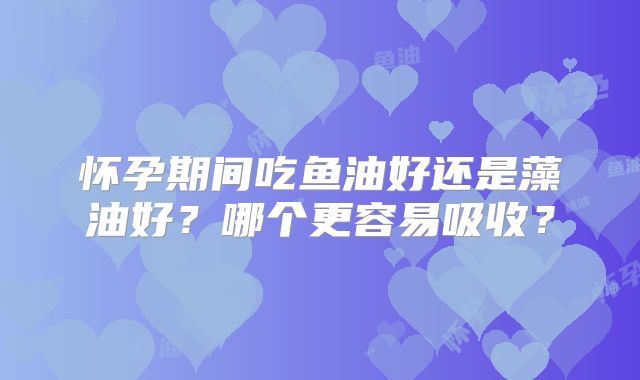 怀孕期间吃鱼油好还是藻油好？哪个更容易吸收？