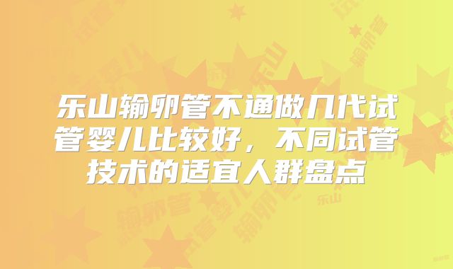 乐山输卵管不通做几代试管婴儿比较好,不同试管技术的适宜人群盘点