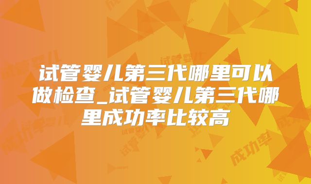 试管婴儿第三代哪里可以做检查_试管婴儿第三代哪里成功率比较高