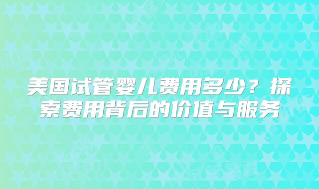美国试管婴儿费用多少？探索费用背后的价值与服务