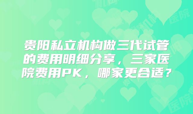 贵阳私立机构做三代试管的费用明细分享,三家医院费用PK,哪家更合适?