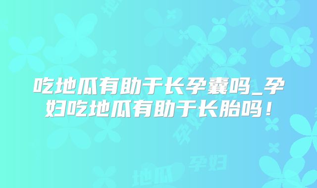 吃地瓜有助于长孕囊吗_孕妇吃地瓜有助于长胎吗!