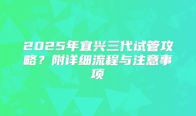 2025年宜兴三代试管攻略？附详细流程与注意事项