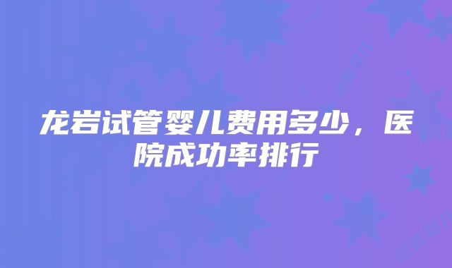 龙岩试管婴儿费用多少，医院成功率排行