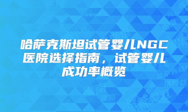 哈萨克斯坦试管婴儿NGC医院选择指南,试管婴儿成功率概览