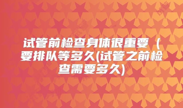 试管前检查身体很重要（要排队等多久(试管之前检查需要多久)