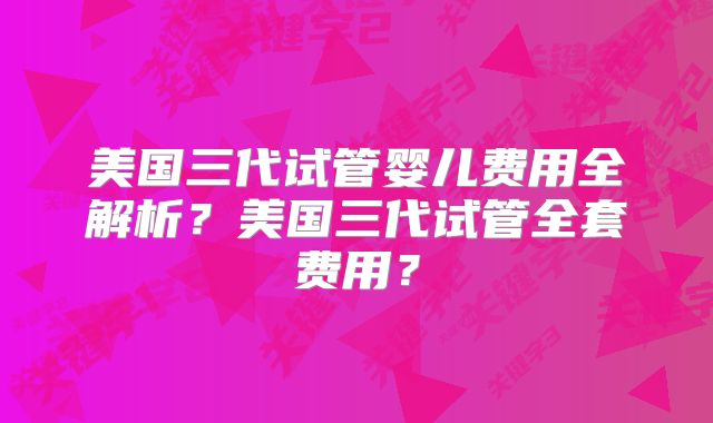 美国三代试管婴儿费用全解析？美国三代试管全套费用？