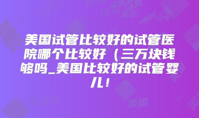 美国试管比较好的试管医院哪个比较好（三万块钱够吗_美国比较好的试管婴儿！
