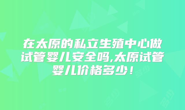在太原的私立生殖中心做试管婴儿安全吗,太原试管婴儿价格多少!