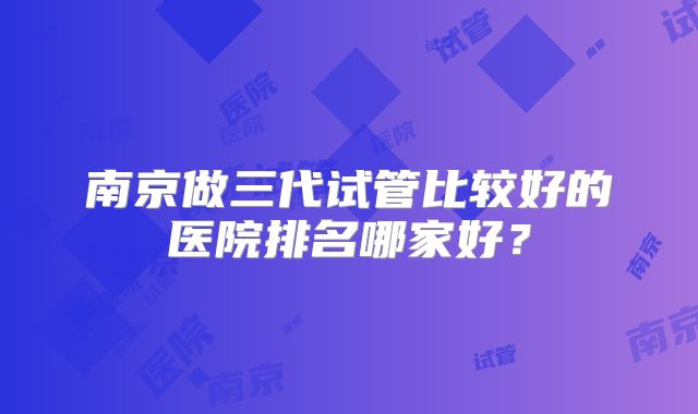 南京做三代试管比较好的医院排名哪家好？