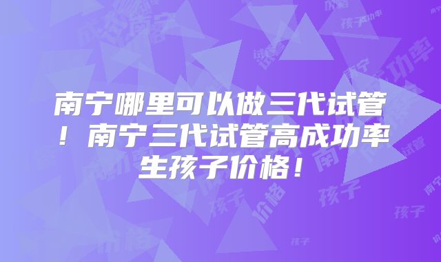 南宁哪里可以做三代试管！南宁三代试管高成功率生孩子价格！