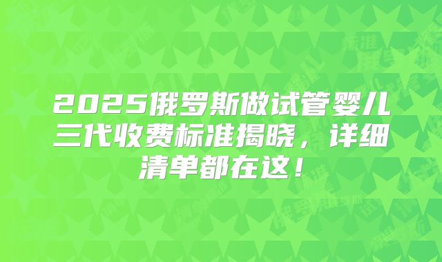 2025俄罗斯做试管婴儿三代收费标准揭晓，详细清单都在这！