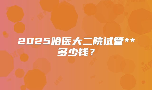 2025哈医大二院试管**多少钱？