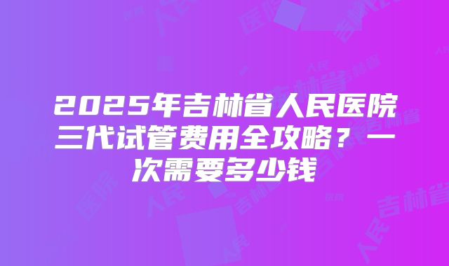 2025年吉林省人民医院三代试管费用全攻略？一次需要多少钱