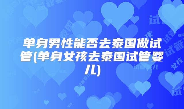 单身男性能否去泰国做试管(单身女孩去泰国试管婴儿)