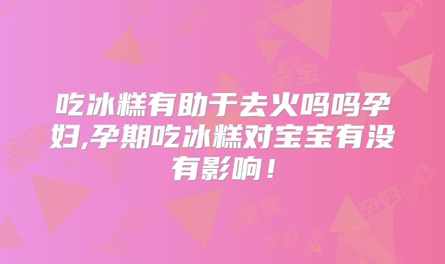 吃冰糕有助于去火吗吗孕妇,孕期吃冰糕对宝宝有没有影响！