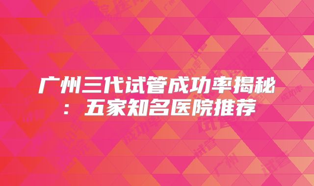 广州三代试管成功率揭秘:五家知名医院推荐
