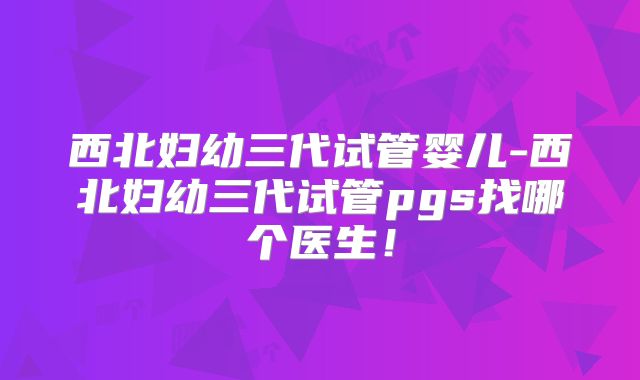 西北妇幼三代试管婴儿-西北妇幼三代试管pgs找哪个医生！