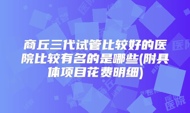 商丘三代试管比较好的医院比较有名的是哪些(附具体项目花费明细)