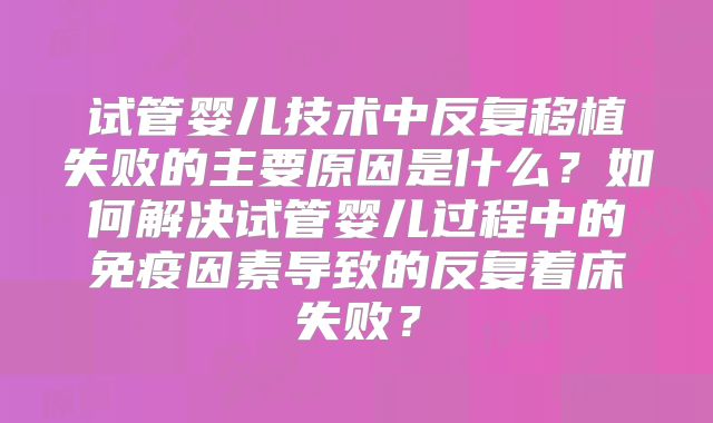 试管婴儿技术中反复移植失败的主要原因是什么?如何解决试管婴儿过程中的免疫因素导致的反复着床失败?