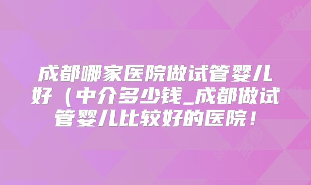 成都哪家医院做试管婴儿好（中介多少钱_成都做试管婴儿比较好的医院！