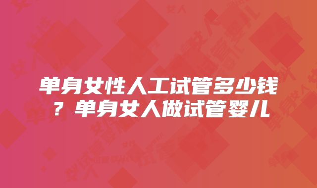 单身女性人工试管多少钱?单身女人做试管婴儿