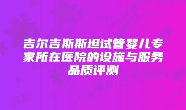 吉尔吉斯斯坦试管婴儿专家所在医院的设施与服务品质评测