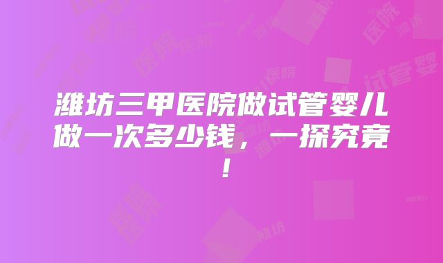 潍坊三甲医院做试管婴儿做一次多少钱，一探究竟！