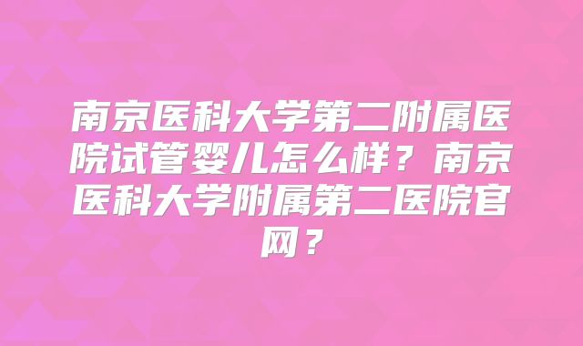 南京医科大学第二附属医院试管婴儿怎么样?南京医科大学附属第二医院官网?