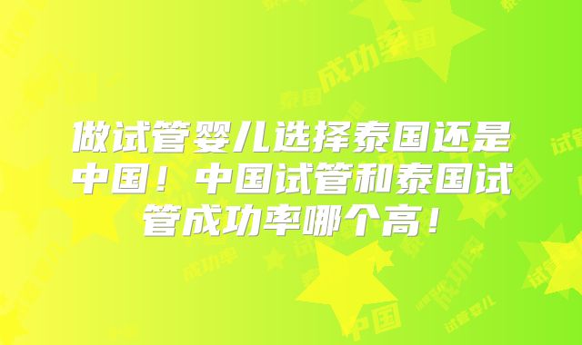 做试管婴儿选择泰国还是中国！中国试管和泰国试管成功率哪个高！