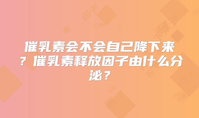 催乳素会不会自己降下来？催乳素释放因子由什么分泌？