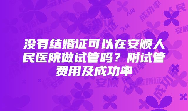 没有结婚证可以在安顺人民医院做试管吗？附试管费用及成功率