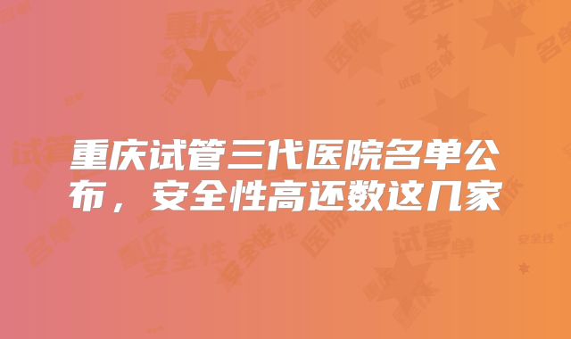 重庆试管三代医院名单公布，安全性高还数这几家