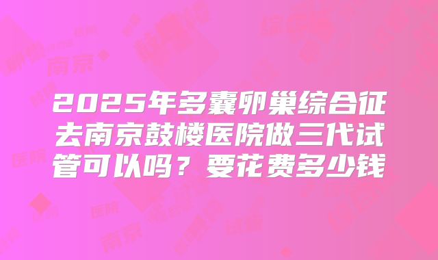 2025年多囊卵巢综合征去南京鼓楼医院做三代试管可以吗？要花费多少钱