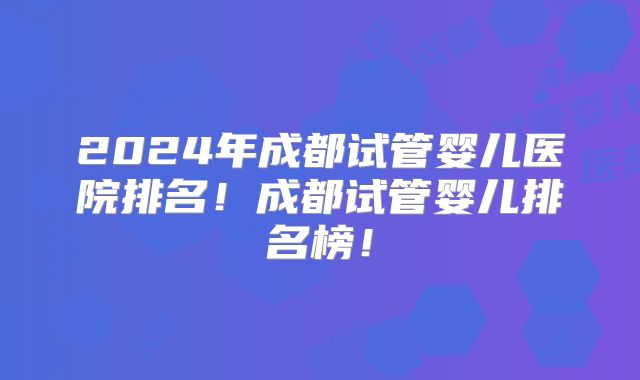 2024年成都试管婴儿医院排名！成都试管婴儿排名榜！