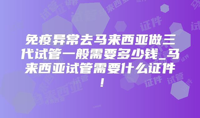 免疫异常去马来西亚做三代试管一般需要多少钱_马来西亚试管需要什么证件!