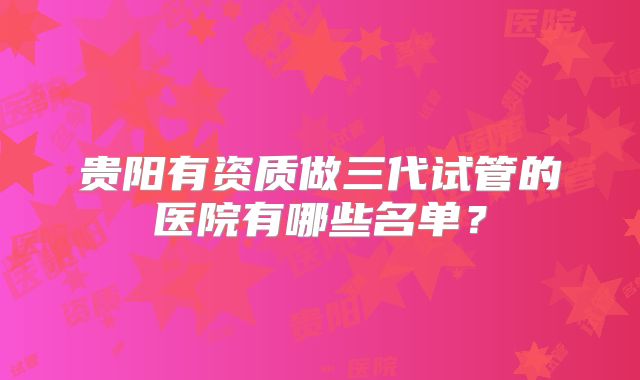 贵阳有资质做三代试管的医院有哪些名单？