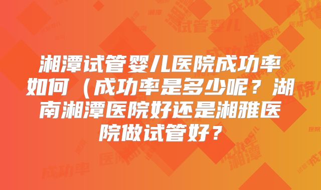 湘潭试管婴儿医院成功率如何（成功率是多少呢？湖南湘潭医院好还是湘雅医院做试管好？