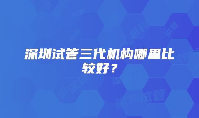 深圳试管三代机构哪里比较好?