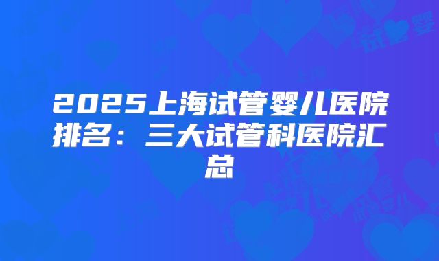 2025上海试管婴儿医院排名:三大试管科医院汇总