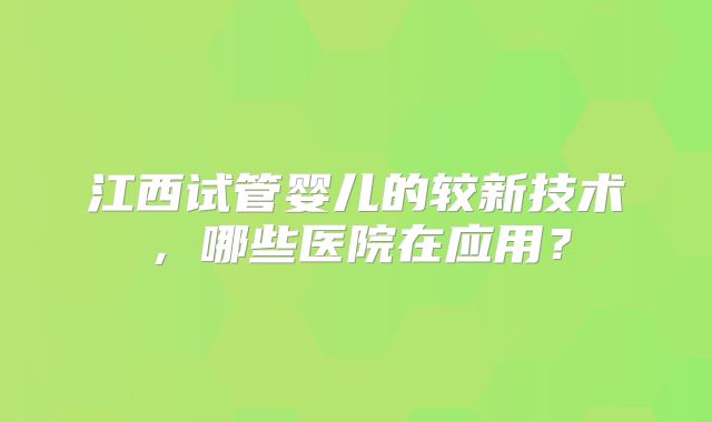 江西试管婴儿的较新技术，哪些医院在应用？