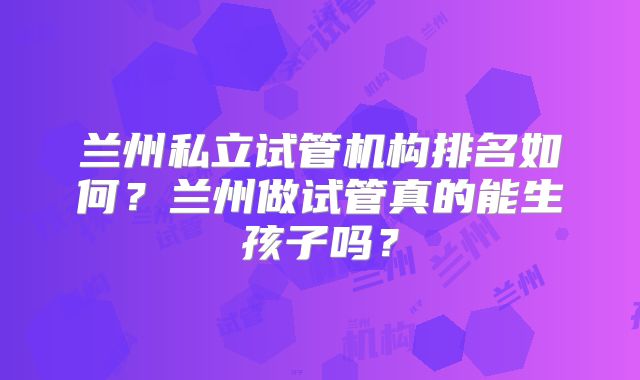 兰州私立试管机构排名如何？兰州做试管真的能生孩子吗？