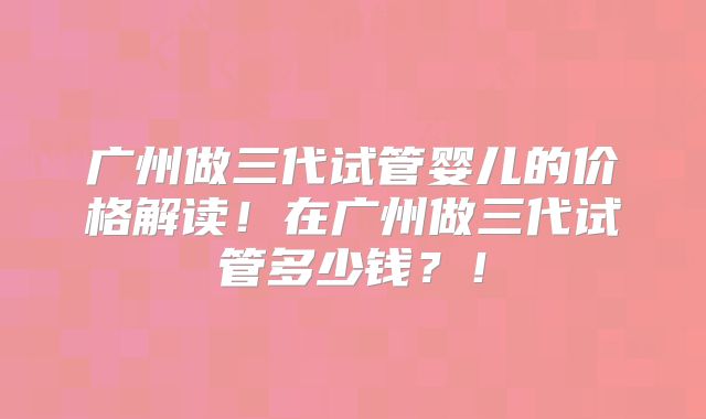 广州做三代试管婴儿的价格解读！在广州做三代试管多少钱？！