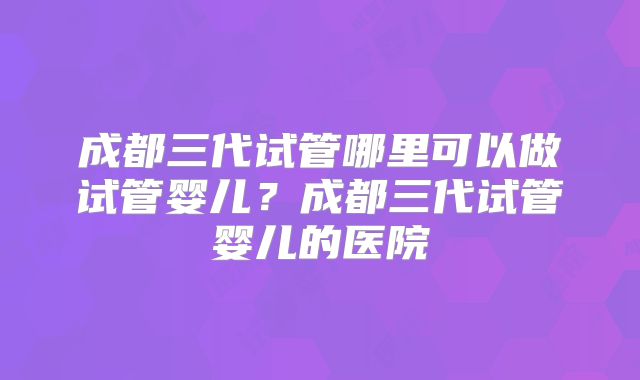 成都三代试管哪里可以做试管婴儿?成都三代试管婴儿的医院